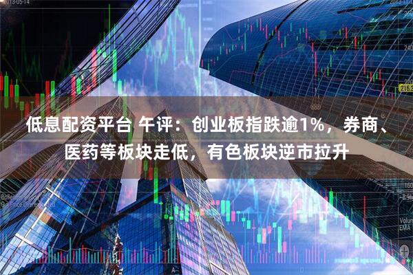 低息配资平台 午评：创业板指跌逾1%，券商、医药等板块走低，有色板块逆市拉升