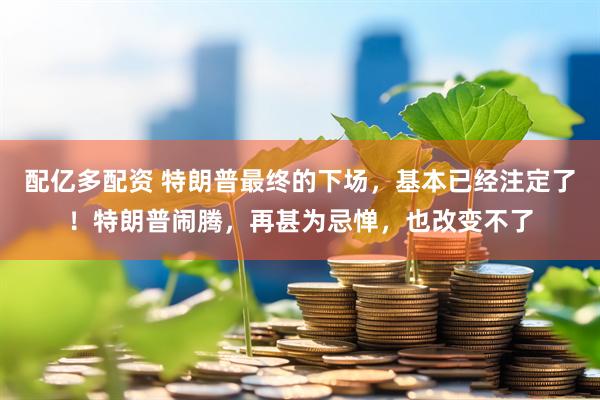 配亿多配资 特朗普最终的下场，基本已经注定了！特朗普闹腾，再甚为忌惮，也改变不了