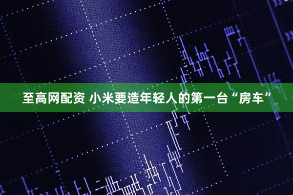 至高网配资 小米要造年轻人的第一台“房车”