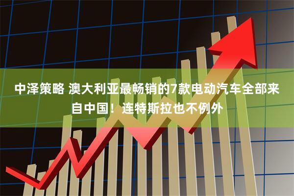 中泽策略 澳大利亚最畅销的7款电动汽车全部来自中国！连特斯拉也不例外